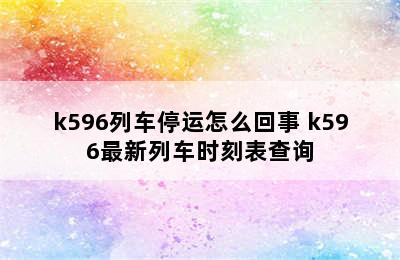 k596列车停运怎么回事 k596最新列车时刻表查询